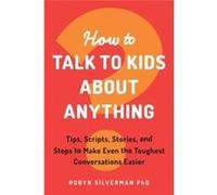 How to Talk to Kids About Anything: Tips, Scripts, Stories, and Steps to Make Even the Toughest Conversations Easier
