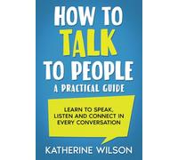 How to Talk to People: A Practical Guide. Learn to Speak, Listen and Connect in Every Conversation