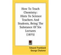 How to Teach Chemistry: Hints to Science Teachers and Students, Being the Substance of Six Lectures (1875) Frankland, Edward (Auteur)