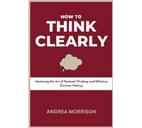 How to Think Clearly: Mastering the Art of Rational Thinking and Effective Decision Making