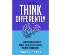 How to Think Differently 7 Easy Steps to Master Mental Models Critical Thinking Decision Making amp Problem Solving - Troye Bates - Lulu Press Inc. - Livr Troye BatesTroye Bates (Auteur)