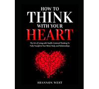 How To Think With Your Heart: The Art Of Living With Heart-Centered Thinking To Fully Transform Your Mind, Body, And Relationships