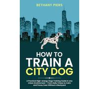 How to Train a City Dog: A Practical High-energy Dogs Training Guide in any Urban Environment - From Daily Chaos to Calm and Focus, Even Without a Backyard