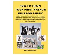 How To Train Your First French Bulldog Puppy: A Comprehensive Guide To Train Your First French Bulldog Puppy And Building Bonds Through Clear Communication And Positive Reinforcement