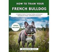 How To Train Your French Bulldog: A Complete Guide to Training, Feeding, and Raising a Well-Behaved, Happy, and Healthy Companion