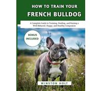 How To Train Your French Bulldog: A Complete Guide to Training, Feeding, and Raising a Well-Behaved, Happy, and Healthy Companion
