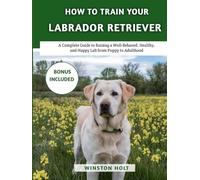 How To Train Your Labrador Retriever: A Complete Guide to Raising a Well-Behaved, Healthy, and Happy Lab from Puppy to Adulthood