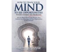 How To Train Your Mind To See Opportunities Where Others See Problems: How To Think Clearly Under Pressure, Turn Setbacks Into Advantage, And Spot Opportunities In Any Situation