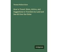 How to Travel. Hints, Advice, and Suggestions to Travelers by Land and Sea All Over the Globe