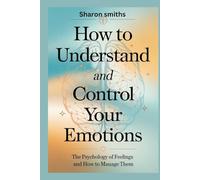 How to Understand and Control Your Emotions: The Psychology of Feelings and How to Manage Them