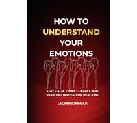 How to Understand Your Emotions: Stay Calm, Think Clearly, and Respond Instead of Reacting