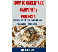 How To Undertake Carpentry Projects - Building Decks, Trim, Shelves, And Woodwork For The Home: A Comprehensive Guide To Crafting Beautiful Woodwork, Shelves, Trim, And Decks For Your Home (The Fixers