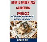 How to Undertake Carpentry Projects Building Decks Trim Shelves and Woodwork for the Home A Comprehensive Guide to Crafting Beautiful Woodwork Shelves Tri The FixIt GuyThe FixIt Guy (Auteur)