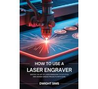 How To Use A Laser Engraver: Master the Art of Laser Engraving to Cut Etch and Design Unique Projects with Ease
