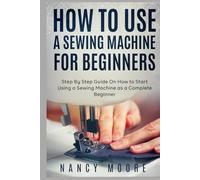 How to Use a Sewing Machine for Beginners: Step By Step Guide On How to Start Using a Sewing Machine as a Complete Beginner