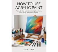 HOW TO USE ACRYLIC PAINT: A Step-by-Step Guide to Mastering Techniques, Color Mixing, and Creative Projects