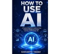 How to Use AI: A Beginner’s Practical Guide to Supercharging Your Work, Life, and Business with Artificial Intelligence