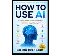 HOW TO USE AI: A Practical Guide to Artificial Intelligence for Work, Business, Money, Learning, Creativity, and Everyday Life From Beginner Prompts to Powerful AI Strategies