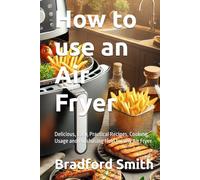 How to use an Air Fryer: Delicious, Easy, Practical Recipes, Cooking, Usage and Purchasing Help for any Air Fryer