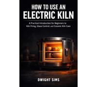 HOW TO USE AN ELECTRIC KILN: A Practical Introduction for Beginners to Kiln Firing, Glaze Control, and Ceramic Kiln Care