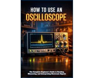 HOW TO USE AN OSCILLOSCOPE: The Complete Beginner's Guide to Reading, Measuring, and Interpreting Electronic Signals