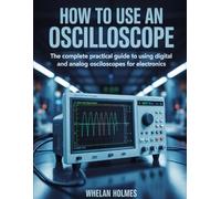 HOW TO USE AN OSCILLOSCOPE: The Complete Practical Guide to Using Digital and Analog Oscilloscopes for Electronics