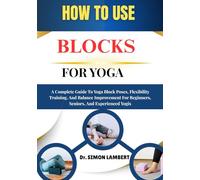 How To Use Blocks For Yoga: A Complete Guide To Yoga Block Poses, Flexibility Training, And Balance Improvement For Beginners, Seniors, And Experienced Yogis
