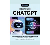 How to Use ChatGPT: A Practical Guide to Using ChatGPT for Beginners: Learn Prompting, Everyday AI Tools, and Strategies to Integrate Artificial Intelligence Into Your Life and Work Smarter