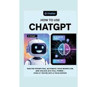 How to Use ChatGPT: A Practical Guide to Using ChatGPT for Beginners: Learn Prompting, Everyday AI Tools, and Strategies to Integrate Artificial Intelligence Into Your Life and Work Smarter