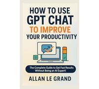 HOW TO USE GPT CHAT TO IMPROVE YOUR PRODUCTIVITY: The Complete Guide to Get Fast Results Without Being an AI Expert!