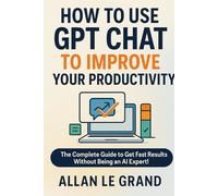 HOW TO USE GPT CHAT TO IMPROVE YOUR PRODUCTIVITY: The Complete Guide to Get Fast Results Without Being an AI Expert!