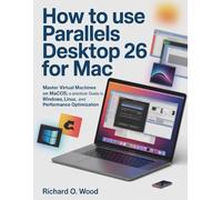 HOW TO USE PARALLELS DESKTOP 26 FOR MAC: Master Virtual Machines On Macos: A Practical Guide To Windows, Linux, And Performance Optimization