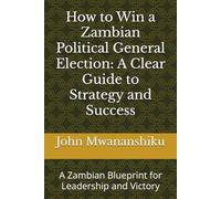 How to Win a Zambian Political General Election: A Clear Guide to Strategy and Success: A Zambian Blueprint for Leadership and Victory