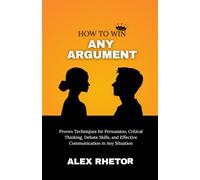 How to Win Any Argument: Proven Techniques for Persuasion, Critical Thinking, Debate Skills, and Effective Communication in Any Situation
