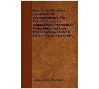 How To Write Letters - A Manual Of Correspondence, The Correct Structure, Composition, Punctuation, Formalities, And Uses Of The Various Kinds Of Letters, Notes, And Cards