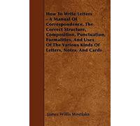 How To Write Letters - A Manual Of Correspondence, The Correct Structure, Composition, Punctuation, Formalities, And Uses Of The Various Kinds Of Letters, Notes, And Cards