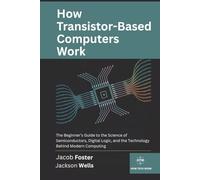 How Transistor-Based Computers Work: The Beginner’s Guide to the Science of Semiconductors, Digital Logic, and the Technology Behind Modern Computing