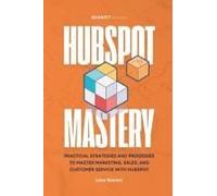 Hubspot Mastery: Practical Strategies And Processes To Master Marketing, Sales, And Customer Service With Hubspot