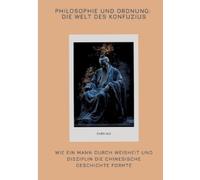Philosophie und Ordnung: Die Welt des Konfuzius: Wie ein Mann durch Weisheit und Disziplin die chinesische Geschichte formte