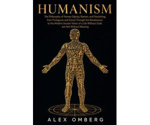 Humanism: The Philosophy of Human Dignity, Reason, and Flourishing, from Protagoras and Cicero Through the Renaissance to the Modern Secular Vision of a Life Without Gods but Not Without Meaning
