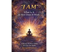 “I AM” What Is It & How Does It Work: Unlocking The Power Within To Create Your Reality