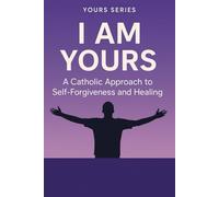 I AM YOURS: A Catholic Guide to Self-Forgiveness and Healing: Transform Your Relationship with Yourself Through the Healing Power of Catholic Faith