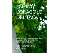 I CHING: L'ORACOLO DEL TAO: MANUALE DI CONSULTAZIONE PER CREARE IL TUO DESTINO CON SCELTE CONSAPEVOLI