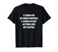 I Could BE So Much Worse I Could Start Acting Like My Sister T-Shirt
