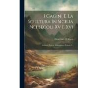 I Gagini E La Scultura In Sicilia Nei Secoli Xv E Xvi: Memorie Storiche E Documenti, Volume 2...