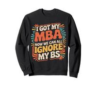 I Got My MBA Now We Can All Ignore My BS - Sweatshirt