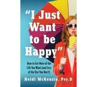 I Just Want To Be Happy": How To Get More Of The Life You Want (And Less Of The One You Don't)
