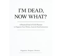 I’M DEAD, NOW WHAT?: A Complete End-of-Life Planning Workbook to Organize Your Wishes, Assets, Financial Information, Important Documents & Final Instructions