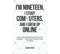 I’m Nineteen, I Study Computers, and I Grew Up Online: What Teenagers Really Do on the Internet - and What Parents Need to Know