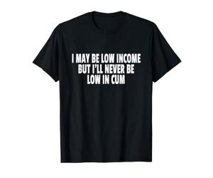 I May BE Low Income But I'll Never BE Low in Cum T-Shirt